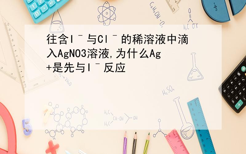 往含Iˉ与Clˉ的稀溶液中滴入AgNO3溶液,为什么Ag+是先与Iˉ反应