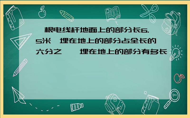 一根电线杆地面上的部分长6.5米,埋在地上的部分占全长的六分之一,埋在地上的部分有多长