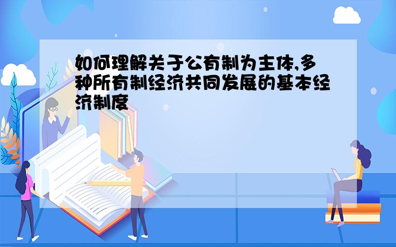 如何理解关于公有制为主体,多种所有制经济共同发展的基本经济制度