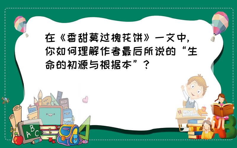 在《香甜莫过槐花饼》一文中,你如何理解作者最后所说的“生命的初源与根据本”?