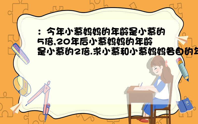 ：今年小慕妈妈的年龄是小慕的5倍,20年后小慕妈妈的年龄是小慕的2倍.求小慕和小慕妈妈各自的年龄,各位如果多动点脑子就可以做出来了