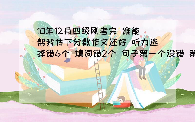 10年12月四级刚考完 谁能帮我估下分数作文还好 听力选择错6个 填词错2个 句子第一个没错 第二个和第三个分别只错一个单词 快速阅读错一个选择 选词填空稍微杯具错5个 仔细阅读貌似没错