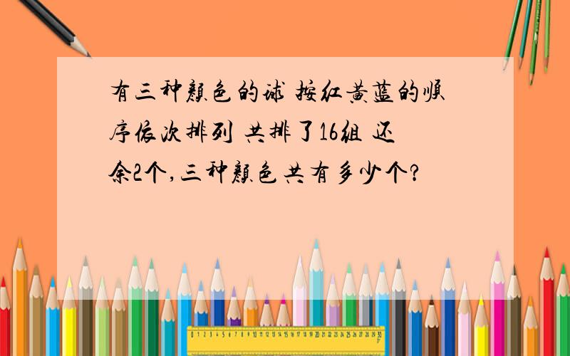 有三种颜色的球 按红黄蓝的顺序依次排列 共排了16组 还余2个,三种颜色共有多少个?