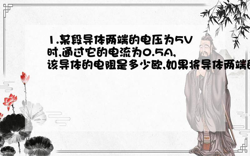 1.某段导体两端的电压为5V时,通过它的电流为0.5A,该导体的电阻是多少欧,如果将导体两端的电压增大到10V,通过导体的电流为多少A,如果导体两端的电压突然变为零,导体的电阻为多少欧?2.把一