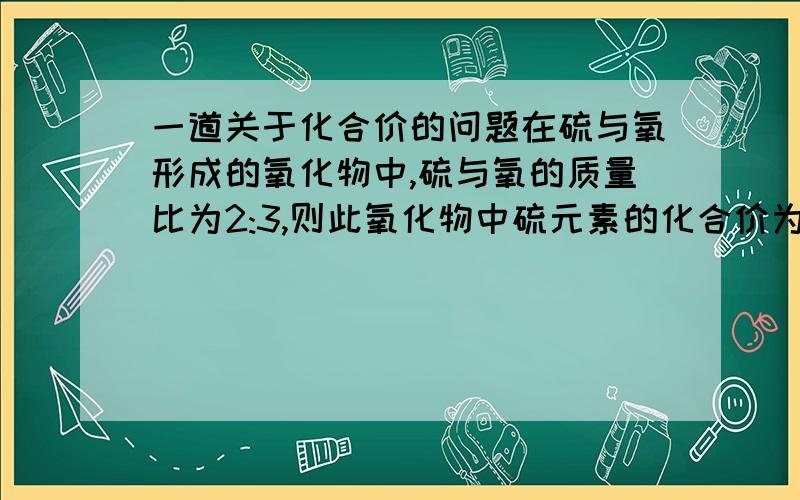 一道关于化合价的问题在硫与氧形成的氧化物中,硫与氧的质量比为2:3,则此氧化物中硫元素的化合价为多少?解析是这样说的：设这个氧化物化学式为SxOy,氧元素的化合价为-2价,且硫与氧的质