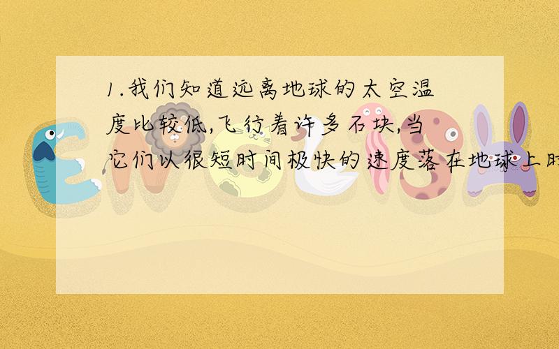 1.我们知道远离地球的太空温度比较低,飞行着许多石块,当它们以很短时间极快的速度落在地球上时,就是人们常说的陨石,1860年在炎热的印度等地上空出现了一条很大的火光,一个白炽的物体