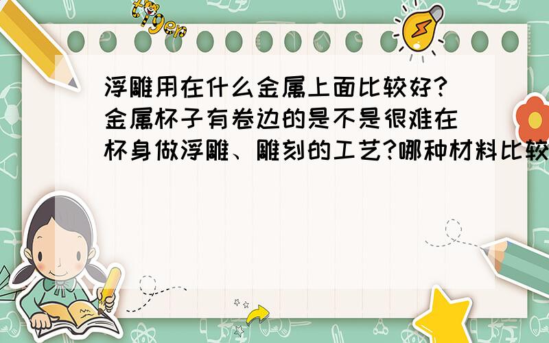 浮雕用在什么金属上面比较好?金属杯子有卷边的是不是很难在杯身做浮雕、雕刻的工艺?哪种材料比较适合做这些工艺呢?