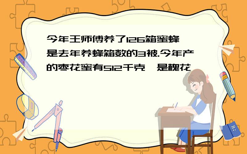 今年王师傅养了126箱蜜蜂,是去年养蜂箱数的3被.今年产的枣花蜜有512千克,是槐花