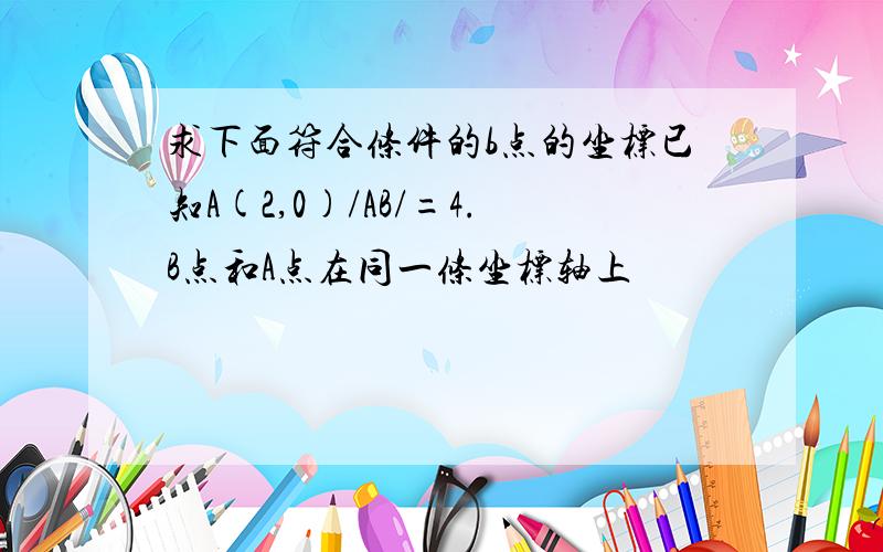 求下面符合条件的b点的坐标已知A(2,0)/AB/=4.B点和A点在同一条坐标轴上