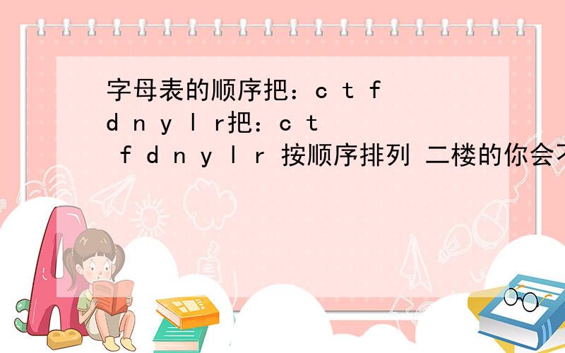 字母表的顺序把：c t f d n y l r把：c t f d n y l r 按顺序排列 二楼的你会不会啊