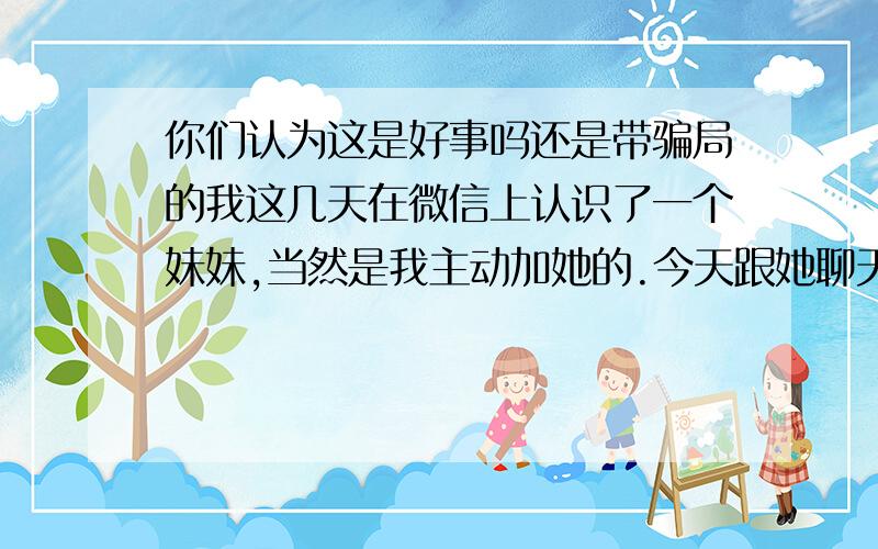 你们认为这是好事吗还是带骗局的我这几天在微信上认识了一个妹妹,当然是我主动加她的.今天跟她聊天,她知道我刚辞去工作,她主动邀请我去一个商务大厦去参加一个什么电子商务的酒会,