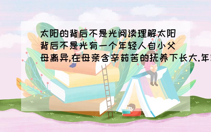 太阳的背后不是光阅读理解太阳背后不是光有一个年轻人自小父母离异,在母亲含辛茹苦的抚养下长大.年轻人对音乐情有独钟,表现出了惊人的天赋.望子成龙的母亲日积月累,凑前为他买了一