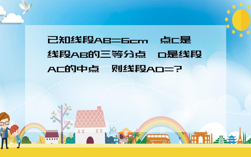 已知线段AB=6cm,点C是线段AB的三等分点,D是线段AC的中点,则线段AD=?