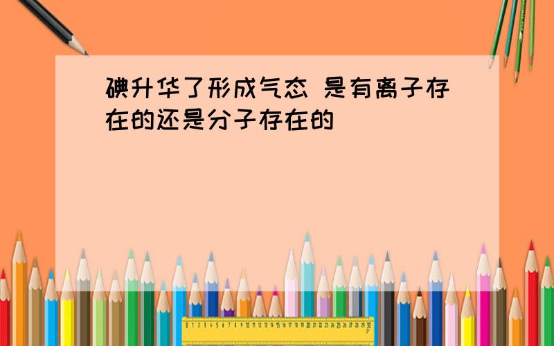 碘升华了形成气态 是有离子存在的还是分子存在的