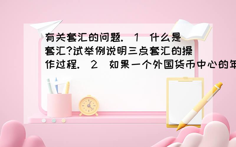 有关套汇的问题.（1）什么是套汇?试举例说明三点套汇的操作过程.（2）如果一个外国货币中心的年利率比本国高4个百分点,而这种外币的远期贴水率为每年2％.一个套利者抛补套利,购买外国