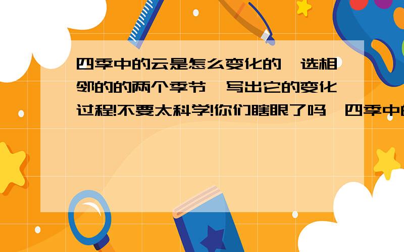 四季中的云是怎么变化的,选相邻的的两个季节,写出它的变化过程!不要太科学!你们瞎眼了吗,四季中的云的变化,你们哪有一个答对了,审题!