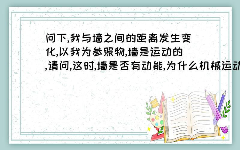 问下,我与墙之间的距离发生变化,以我为参照物,墙是运动的,请问,这时,墙是否有动能,为什么机械运动,是否算是具有动能