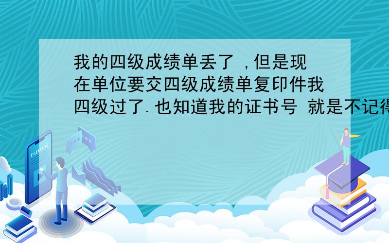 我的四级成绩单丢了 ,但是现在单位要交四级成绩单复印件我四级过了.也知道我的证书号 就是不记得准考证号了 我是2009年12月份考的 怎么办啊 怎样可以查到我的四级证书最好给我一个 认