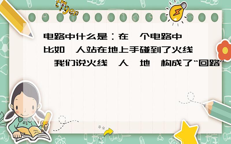 电路中什么是：在一个电路中,比如,人站在地上手碰到了火线,我们说火线,人,地,构成了“回路”,什么叫回路?是指通路,还是短路,还是短路,还是什么别的?我认为,火线,人,地面,好像不构成通路