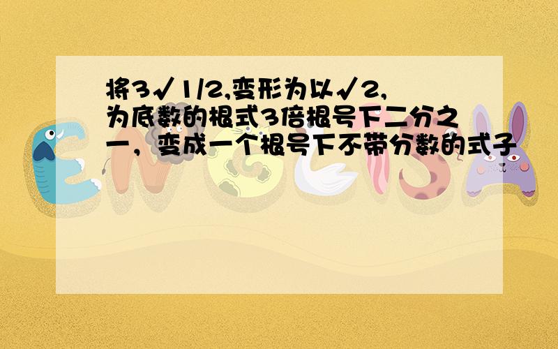 将3√1/2,变形为以√2,为底数的根式3倍根号下二分之一，变成一个根号下不带分数的式子