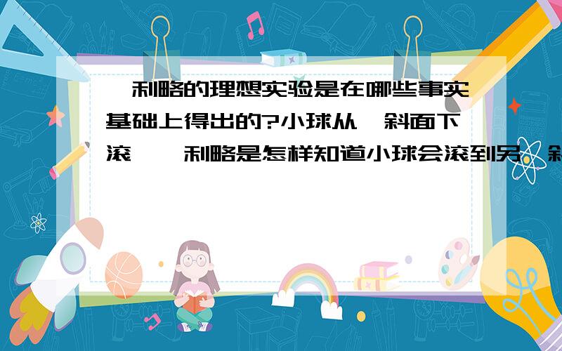 伽利略的理想实验是在哪些事实基础上得出的?小球从一斜面下滚,伽利略是怎样知道小球会滚到另一斜面同一高度的?这是实验的关键,有哪些事实可以验证这些?我不愿意得到这样的答案：“