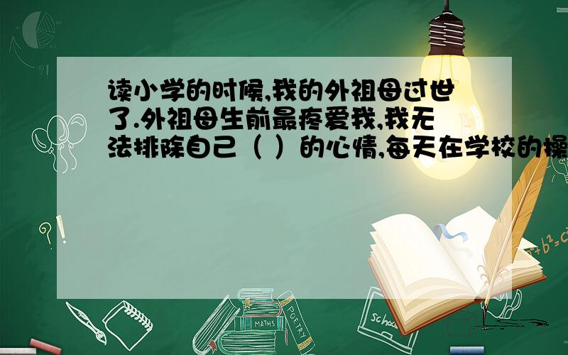 读小学的时候,我的外祖母过世了.外祖母生前最疼爱我,我无法排除自己（ ）的心情,每天在学校的操场上一圈又一圈地跑着,跑得累倒了,就扑在草坪上痛哭.　　这样的日子,断断续续地维持了