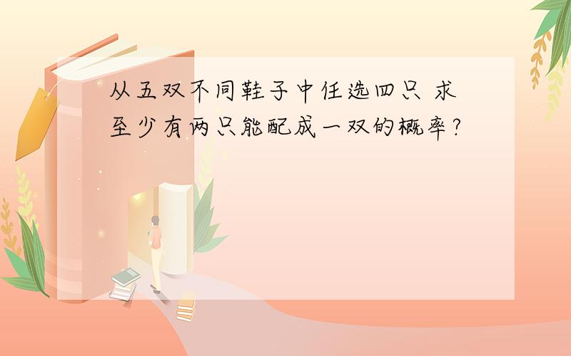 从五双不同鞋子中任选四只 求至少有两只能配成一双的概率?