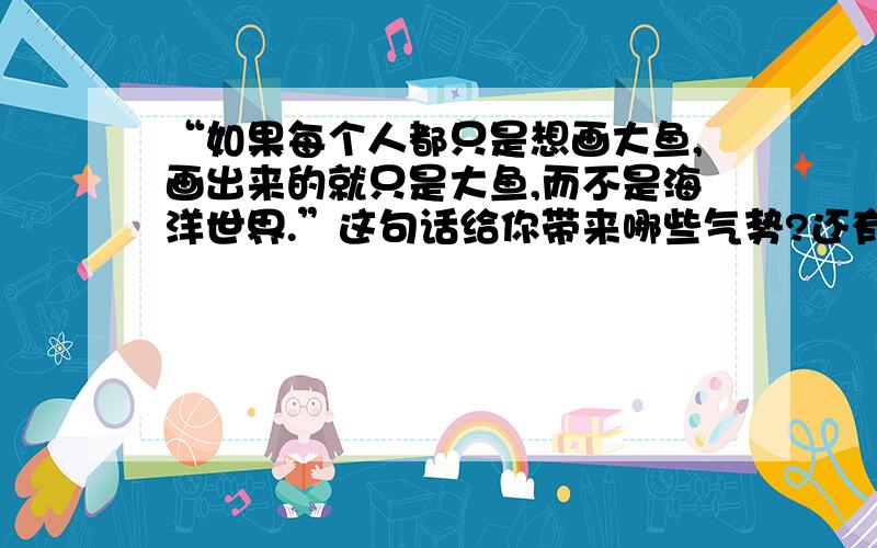 “如果每个人都只是想画大鱼,画出来的就只是大鱼,而不是海洋世界.”这句话给你带来哪些气势?还有!  读了短文,你明白了什么道理启发