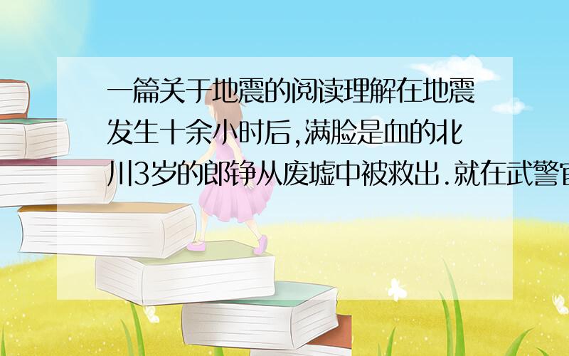 一篇关于地震的阅读理解在地震发生十余小时后,满脸是血的北川3岁的郎铮从废墟中被救出.就在武警官兵准备把他转移到安全地带时,他艰难地举起还能动弹的右手,虚弱而又标准地敬了一个