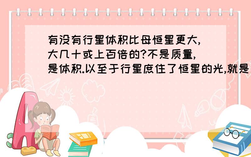 有没有行星体积比母恒星更大,大几十或上百倍的?不是质量,是体积.以至于行星庶住了恒星的光,就是几个大块头围着小家伙转.不知道天文有没有这样的发现?