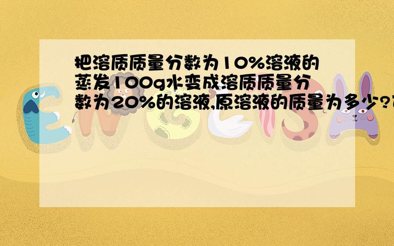 把溶质质量分数为10%溶液的蒸发100g水变成溶质质量分数为20%的溶液,原溶液的质量为多少?可不可能有这种情况：蒸发100g水,溶液中有一部分溶质结晶出来了原溶液的质量不一定