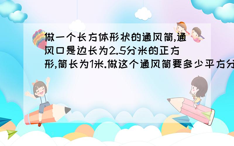 做一个长方体形状的通风筒,通风口是边长为2.5分米的正方形,筒长为1米.做这个通风筒要多少平方分米铁皮列式计算