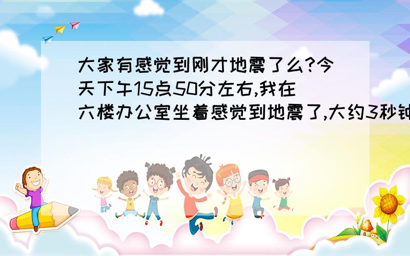 大家有感觉到刚才地震了么?今天下午15点50分左右,我在六楼办公室坐着感觉到地震了,大约3秒钟,旁边屋内有人在休息也感觉到床摇晃.楼下并无大型机械施工.所以问问大家还有没有感觉到的.