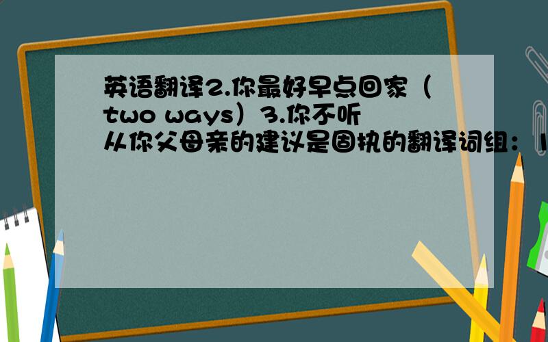 英语翻译2.你最好早点回家（two ways）3.你不听从你父母亲的建议是固执的翻译词组：1.感到压抑和生气选择：1.There's no chalk.Who would like to____some for me?A.bring B.get C.take D.catch2.Yesterday my father____ho