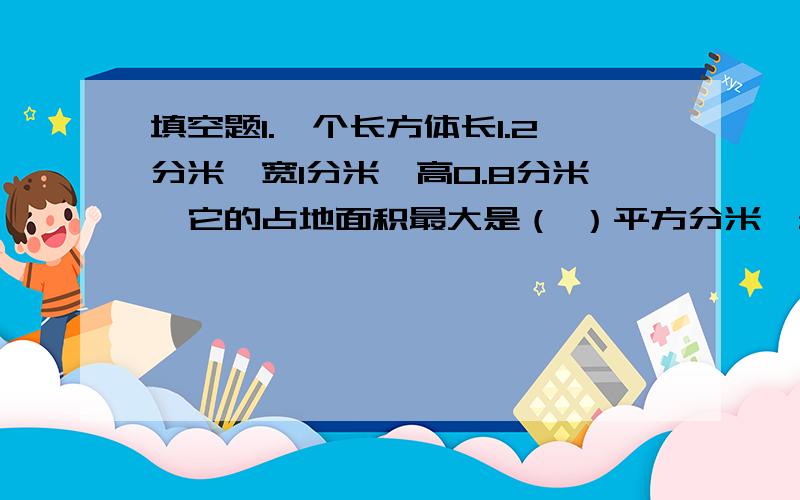 填空题1.一个长方体长1.2分米,宽1分米,高0.8分米,它的占地面积最大是（ ）平方分米,最小是（）平方分米.2.一个正方体的棱长总和是48厘米,它的棱长是（）厘米,底面积（）平方厘米,表面积（