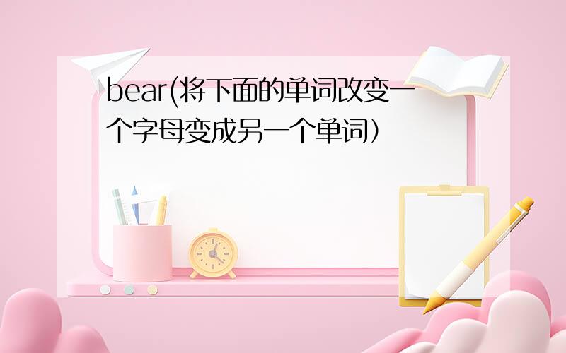 bear(将下面的单词改变一个字母变成另一个单词）