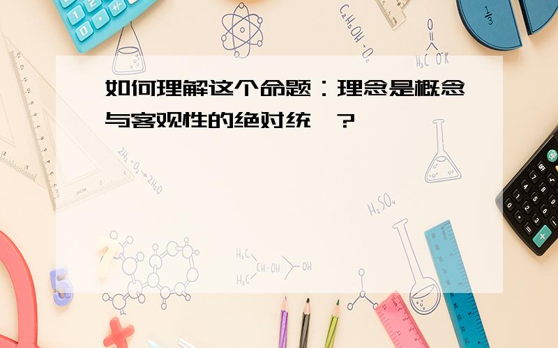 如何理解这个命题：理念是概念与客观性的绝对统一?