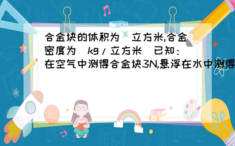 合金块的体积为_立方米,合金密度为_kg/立方米（已知：在空气中测得合金块3N,悬浮在水中测得2N）最好连公式什么的都打上吧!明天上学老师要提问的!