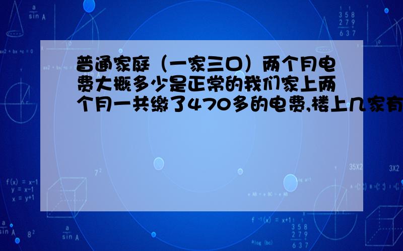 普通家庭（一家三口）两个月电费大概多少是正常的我们家上两个月一共缴了470多的电费,楼上几家有少的只有四十几的,最多也就八十几,我们家这样交四百多的算多吗