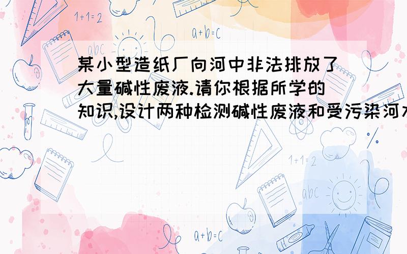 某小型造纸厂向河中非法排放了大量碱性废液.请你根据所学的知识,设计两种检测碱性废液和受污染河水的方法,并试着提出治理的措施.