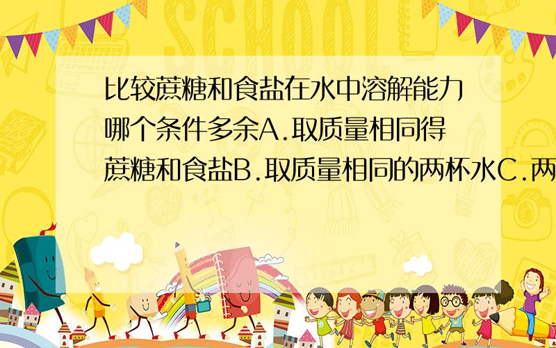 比较蔗糖和食盐在水中溶解能力哪个条件多余A.取质量相同得蔗糖和食盐B.取质量相同的两杯水C.两杯水的温度应当相同D.蔗糖和食盐放入水中后都不能进行搅拌