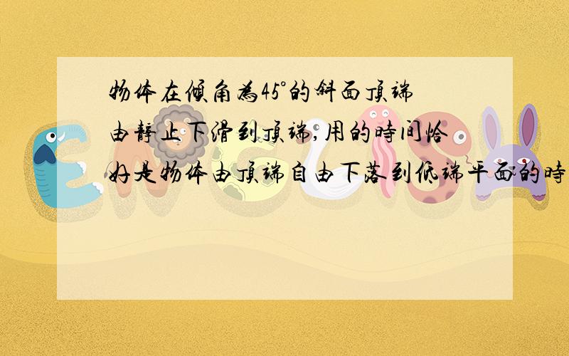 物体在倾角为45°的斜面顶端由静止下滑到顶端,用的时间恰好是物体由顶端自由下落到低端平面的时间的两倍,求物体和斜面动摩擦因素