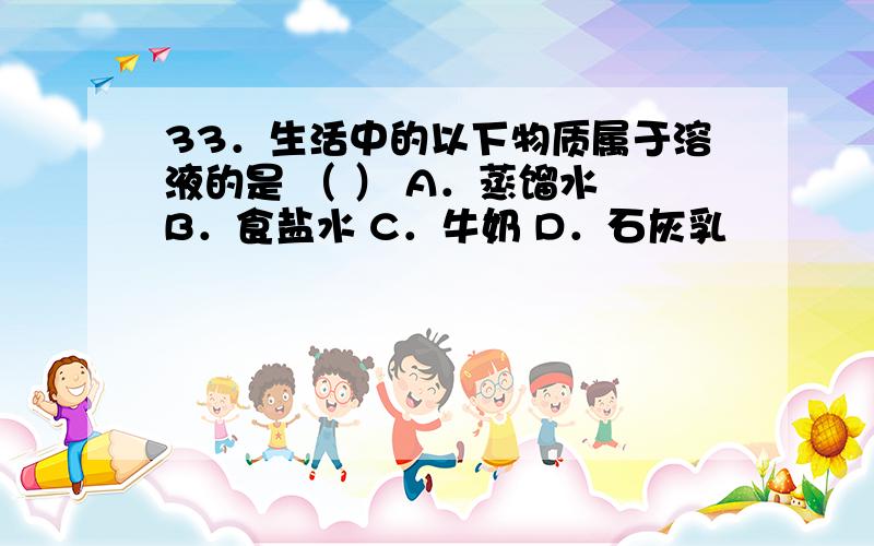 33．生活中的以下物质属于溶液的是 （ ） A．蒸馏水 B．食盐水 C．牛奶 D．石灰乳