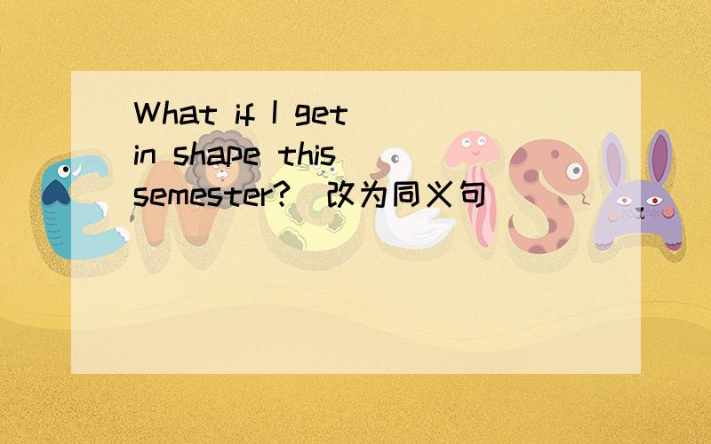 What if I get in shape this semester?(改为同义句)____ ____ ____ I get in shape this semester?只填这三个空,