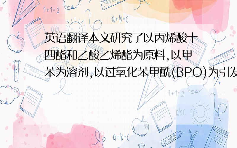 英语翻译本文研究了以丙烯酸十四酯和乙酸乙烯酯为原料,以甲苯为溶剂,以过氧化苯甲酰(BPO)为引发剂等条件下,合成了丙烯酸酯类柴油降凝剂.考察了不同溶剂加入量、引发剂用量、单体配比