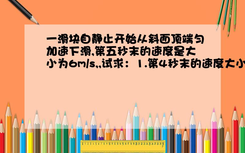 一滑块自静止开始从斜面顶端匀加速下滑,第五秒末的速度是大小为6m/s,,试求：1.第4秒末的速度大小 2.运动7s内的位移大小 3.第3秒内的位移大小