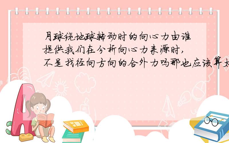 月球绕地球转动时的向心力由谁提供我们在分析向心力来源时,不是找径向方向的合外力吗那也应该算太阳对月球的作用力呀因为这个力很大呀