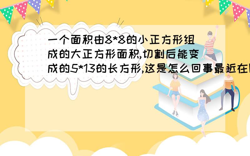 一个面积由8*8的小正方形组成的大正方形面积,切割后能变成的5*13的长方形,这是怎么回事最近在网上翻到的一个图片,类似的应该还有很多.这究竟是怎么回事,在哪些书籍中能找打关于这方面