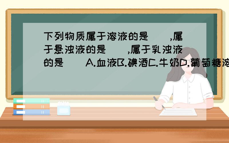 下列物质属于溶液的是（）,属于悬浊液的是（）,属于乳浊液的是（）A.血液B.碘酒C.牛奶D.葡萄糖溶液E.生理盐水F.肥皂水G.泥水