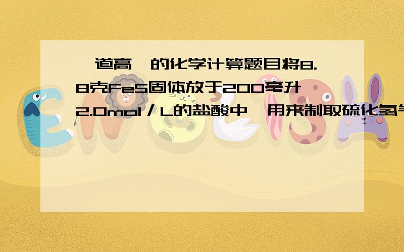 一道高一的化学计算题目将8.8克FeS固体放于200毫升2.0mol／L的盐酸中,用来制取硫化氢气体,反映完全以后,若溶液中硫化氢的浓度是0.1mol／L,假定溶液的体积不变,计算（1）收集到的硫化氢气体